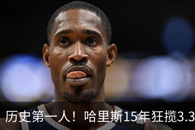历史第一人！哈里斯15年狂揽3.31亿💰生涯0次全明星/最佳阵容