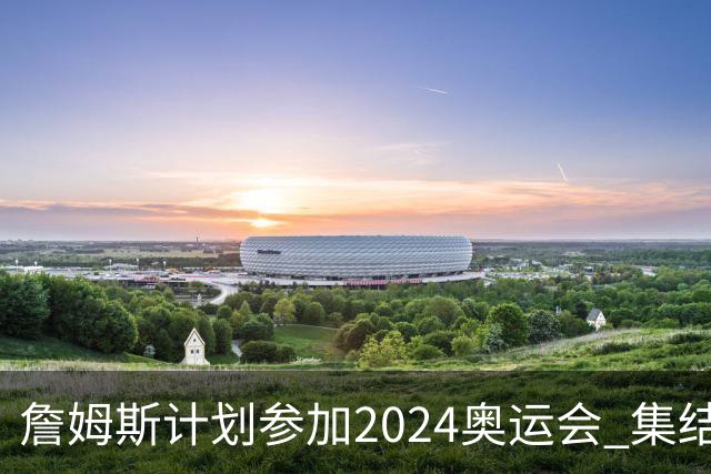 詹姆斯计划参加2024奥运会 集结库杜眉等球星